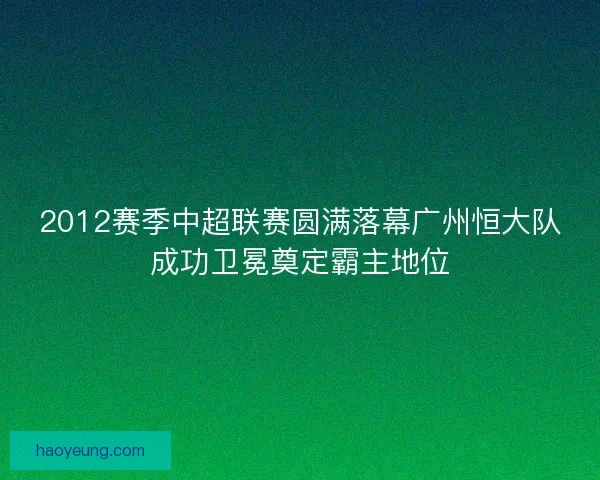 2012赛季中超联赛圆满落幕广州恒大队成功卫冕奠定霸主地位