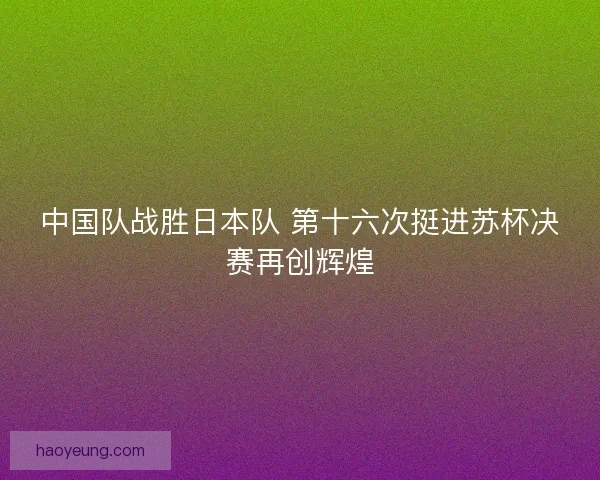 中国队战胜日本队 第十六次挺进苏杯决赛再创辉煌